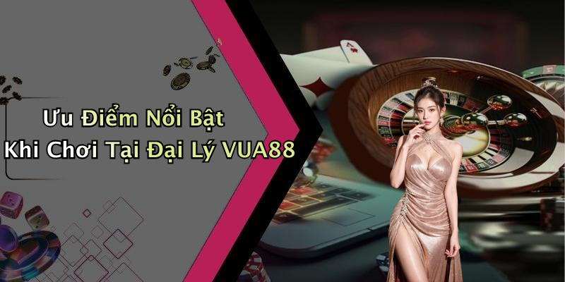 Ưu Điểm Nổi Bật Khi Chơi Tại Đại Lý VUA88