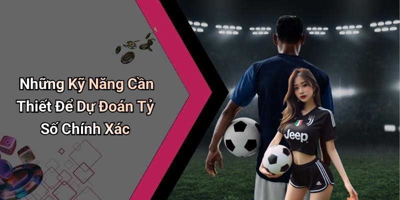 Những Kỹ Năng Cần Thiết Để Dự Đoán Tỷ Số Chính Xác